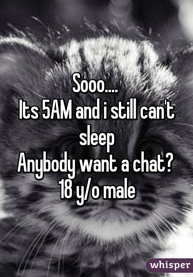 Sooo.... 
Its 5AM and i still can't sleep
Anybody want a chat? 
18 y/o male