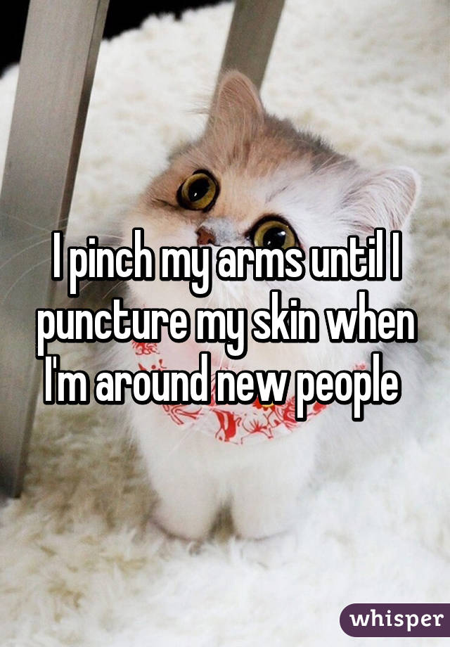 I pinch my arms until I puncture my skin when I'm around new people 