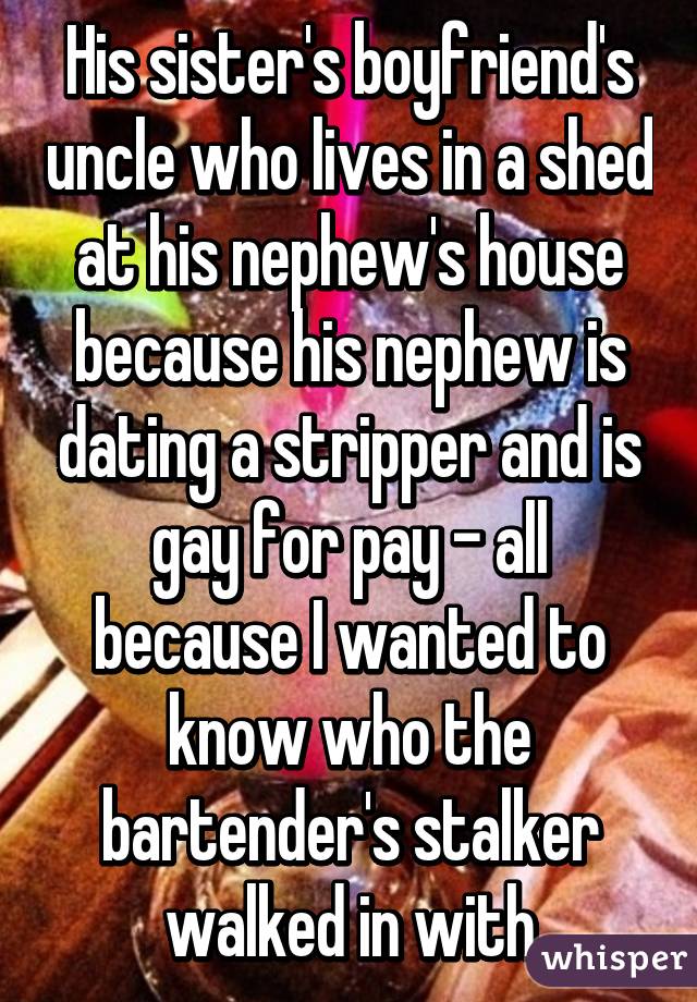 His sister's boyfriend's uncle who lives in a shed at his nephew's house because his nephew is dating a stripper and is gay for pay - all because I wanted to know who the bartender's stalker walked in with