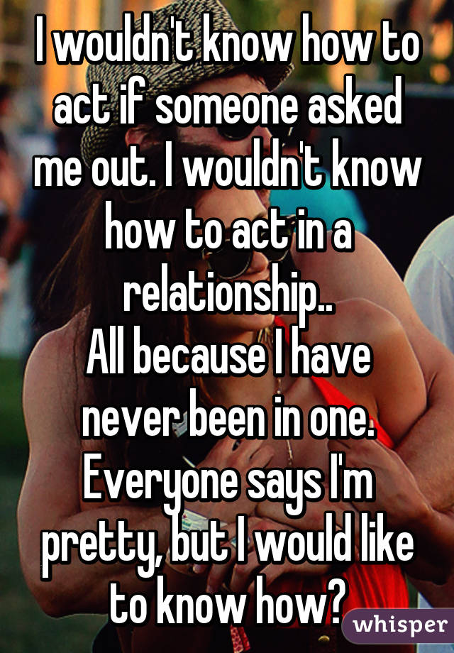 I wouldn't know how to act if someone asked me out. I wouldn't know how to act in a relationship..
All because I have never been in one. Everyone says I'm pretty, but I would like to know how?