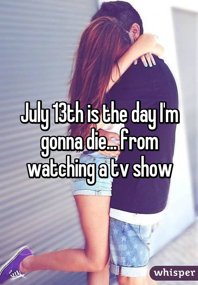 July 13th is the day I'm gonna die... from watching a tv show