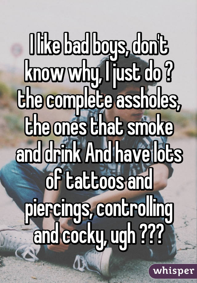 I like bad boys, don't know why, I just do 😍 the complete assholes, the ones that smoke and drink And have lots of tattoos and piercings, controlling and cocky, ugh 😫💦👅