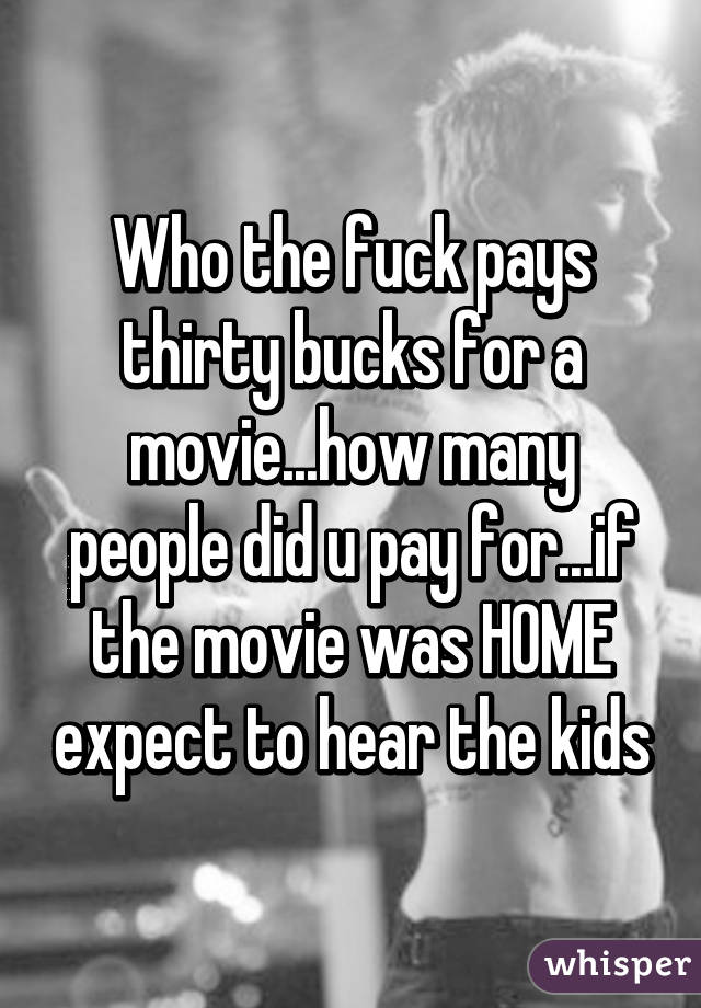 Who the fuck pays thirty bucks for a movie...how many people did u pay for...if the movie was HOME expect to hear the kids