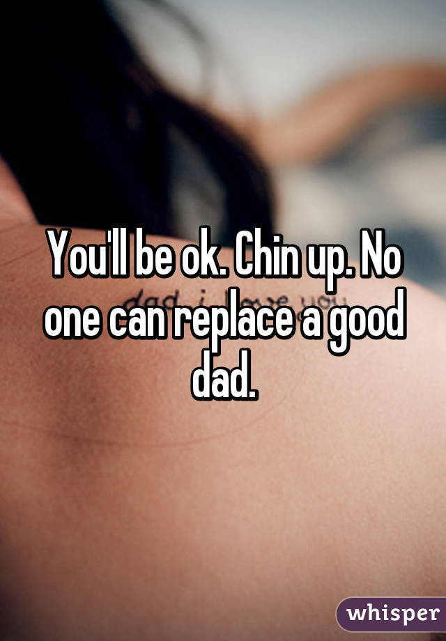 You'll be ok. Chin up. No one can replace a good dad.