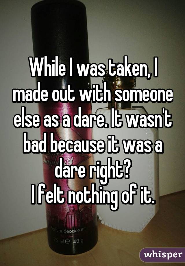 While I was taken, I made out with someone else as a dare. It wasn't bad because it was a dare right?
I felt nothing of it.