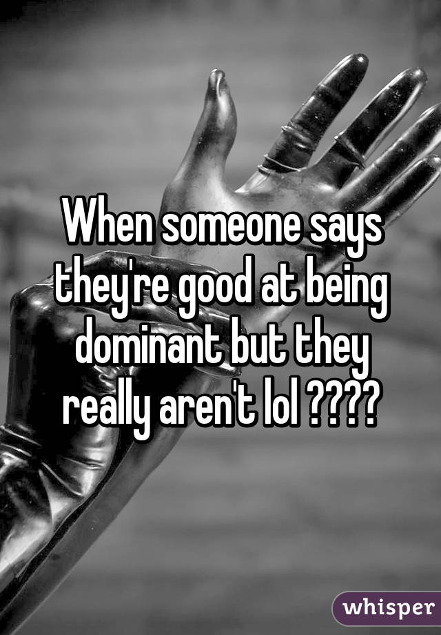 When someone says they're good at being dominant but they really aren't lol 😂😂😂😂