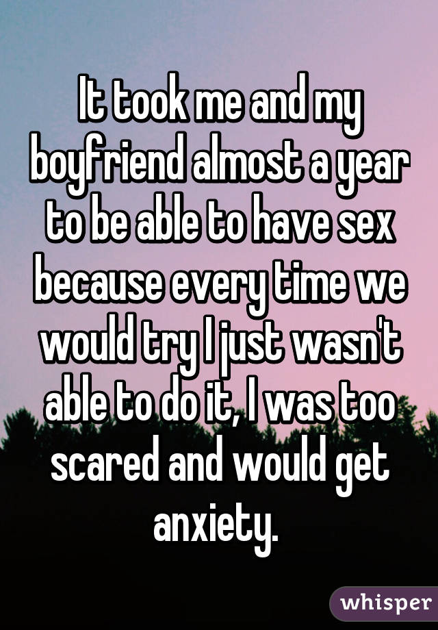 It took me and my boyfriend almost a year to be able to have sex because every time we would try I just wasn't able to do it, I was too scared and would get anxiety. 