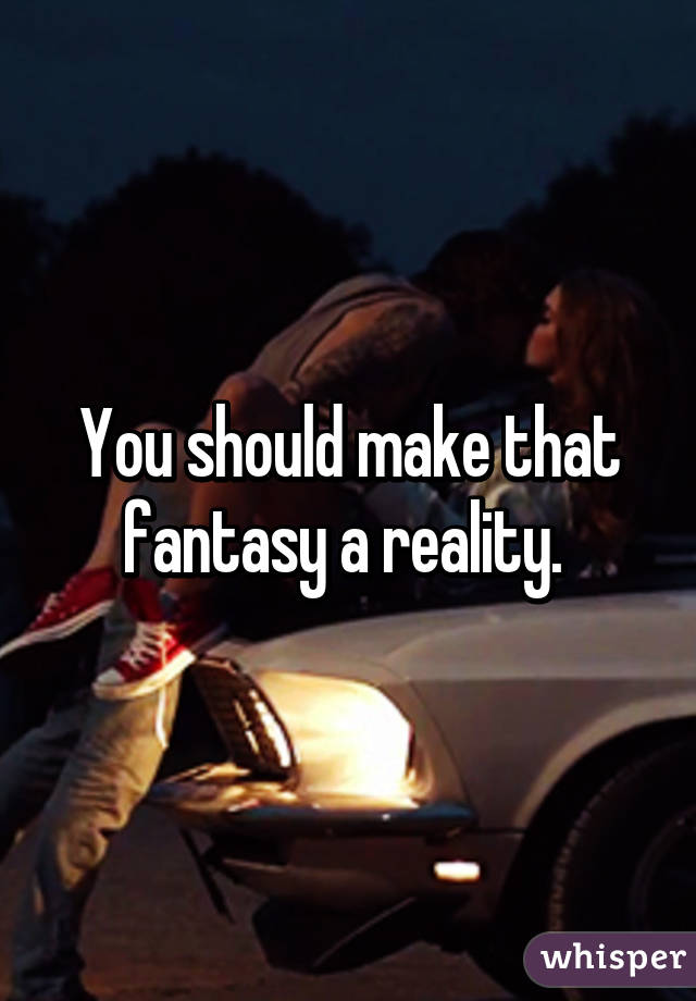 You should make that fantasy a reality. 