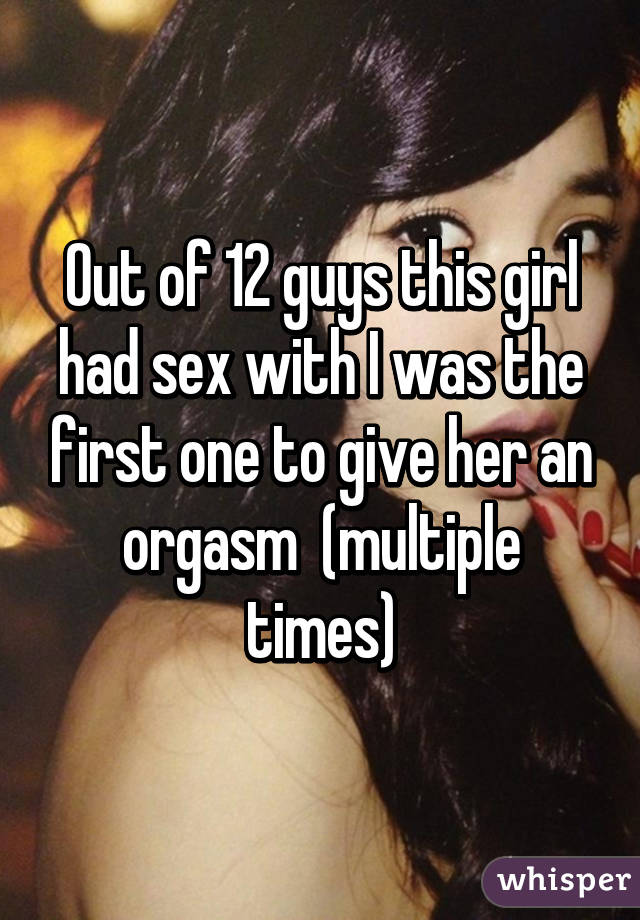 Out of 12 guys this girl had sex with I was the first one to give her an orgasm  (multiple times)