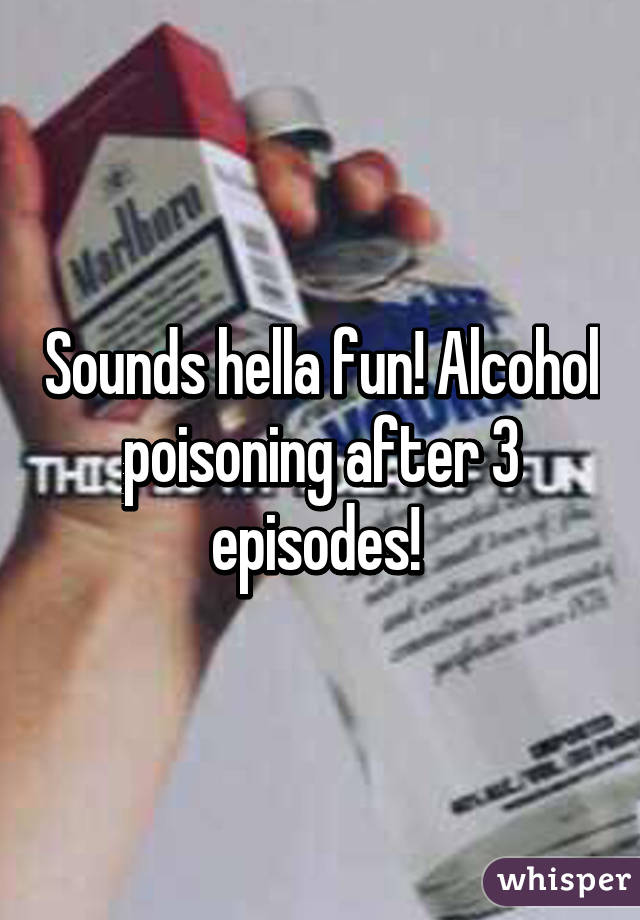 Sounds hella fun! Alcohol poisoning after 3 episodes! 