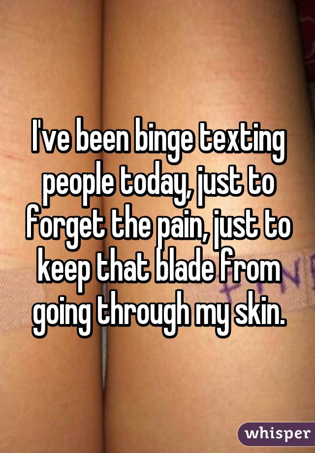 I've been binge texting people today, just to forget the pain, just to keep that blade from going through my skin.