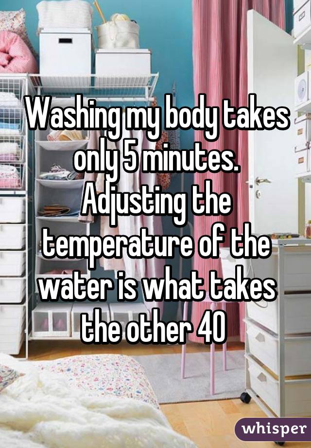 Washing my body takes only 5 minutes. Adjusting the temperature of the water is what takes the other 40 