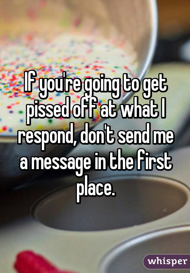 If you're going to get pissed off at what I respond, don't send me a message in the first place.