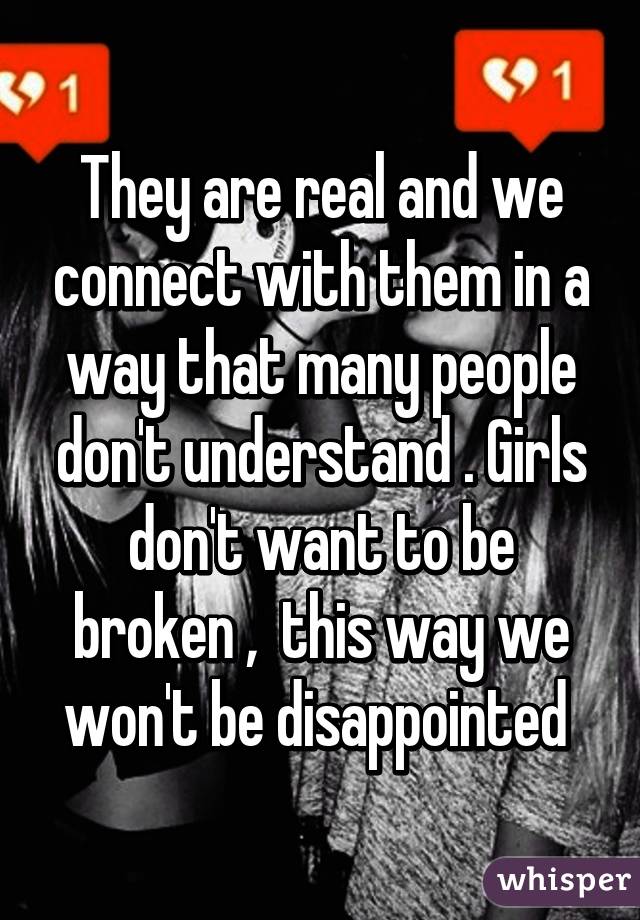 They are real and we connect with them in a way that many people don't understand . Girls don't want to be broken ,  this way we won't be disappointed 