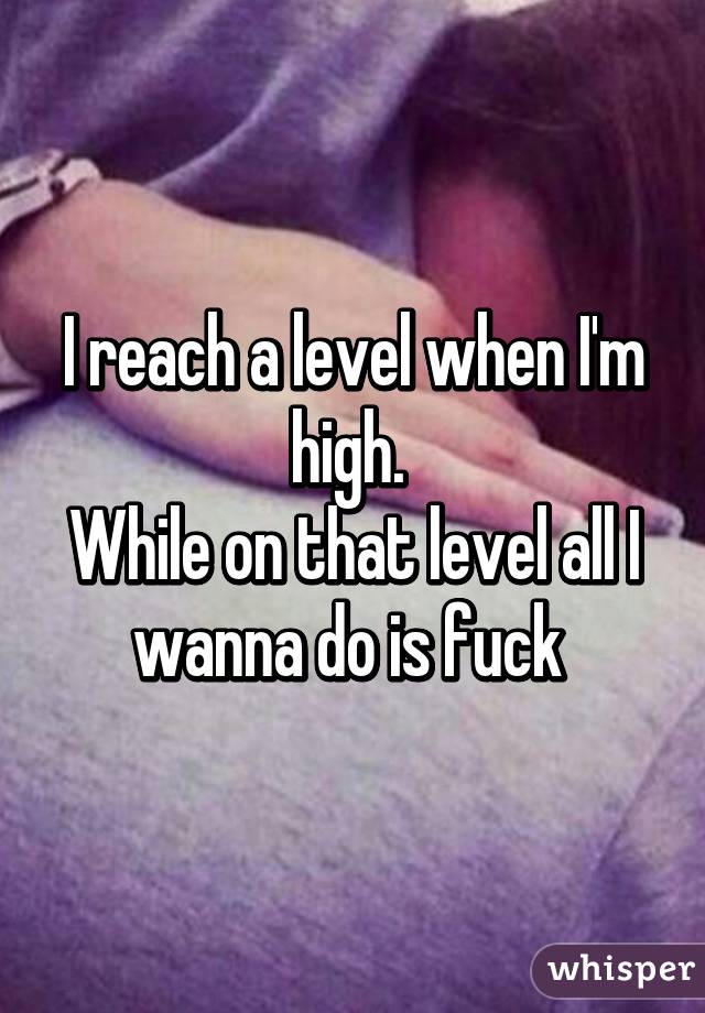 I reach a level when I'm high. 
While on that level all I wanna do is fuck 