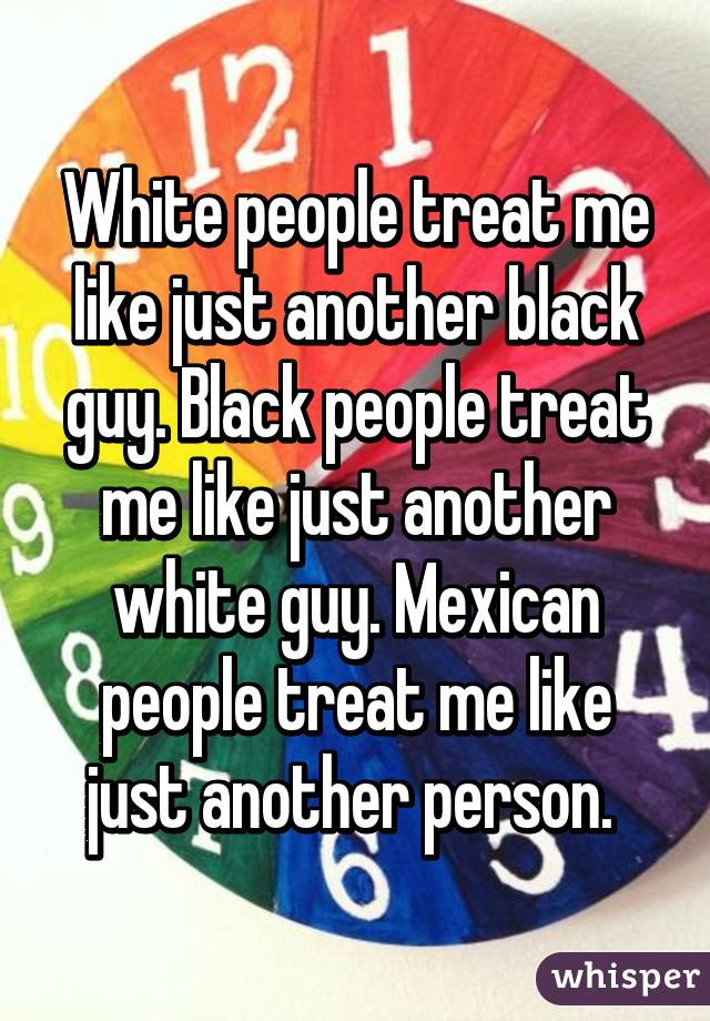 White people treat me like just another black guy. Black people treat me like just another white guy. Mexican people treat me like just another person. 