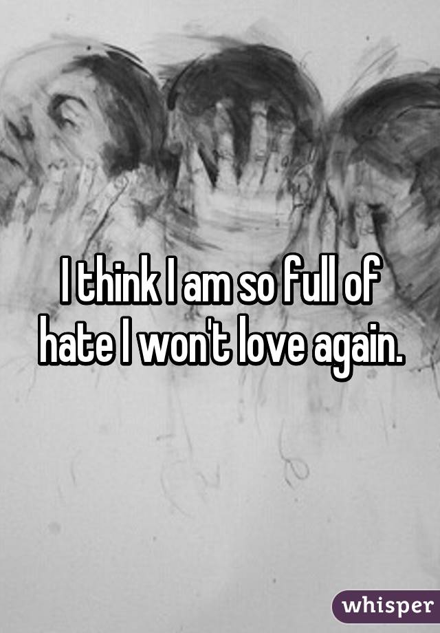 I think I am so full of hate I won't love again.