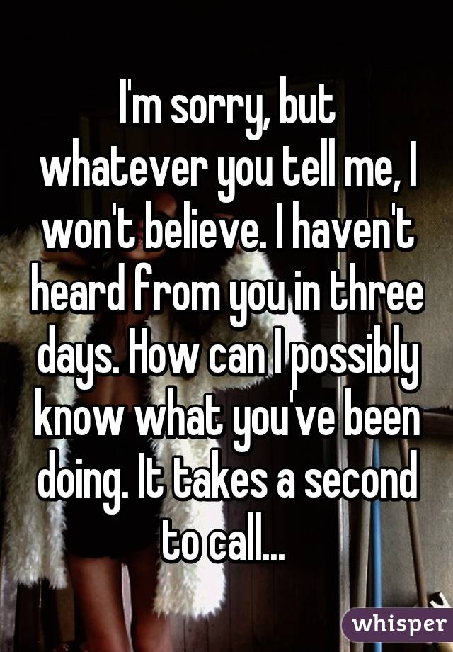 I'm sorry, but whatever you tell me, I won't believe. I haven't heard from you in three days. How can I possibly know what you've been doing. It takes a second to call... 