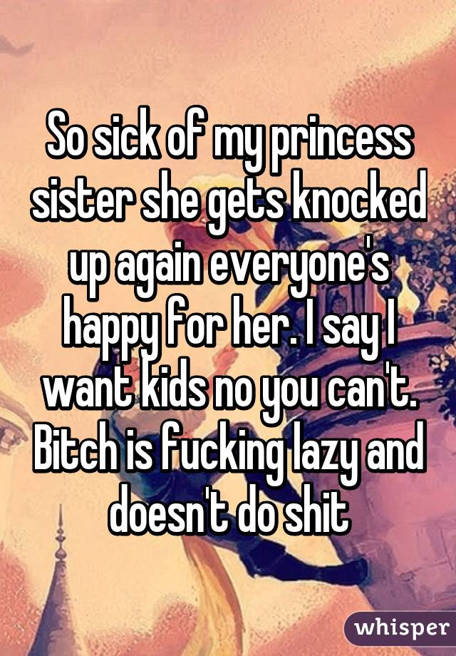 So sick of my princess sister she gets knocked up again everyone's happy for her. I say I want kids no you can't. Bitch is fucking lazy and doesn't do shit