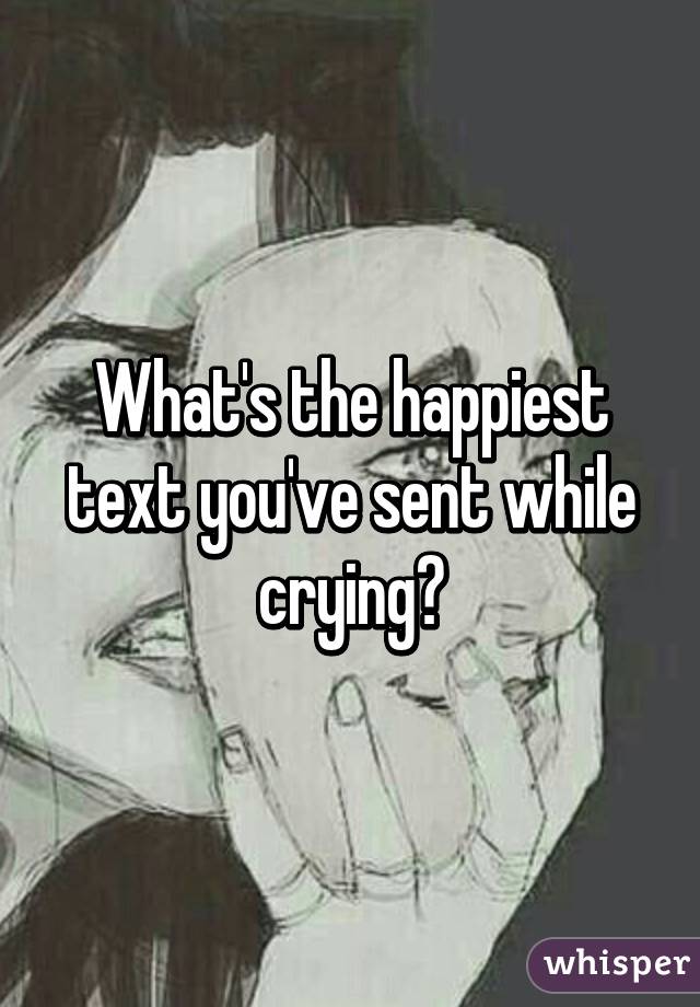 What's the happiest text you've sent while crying?