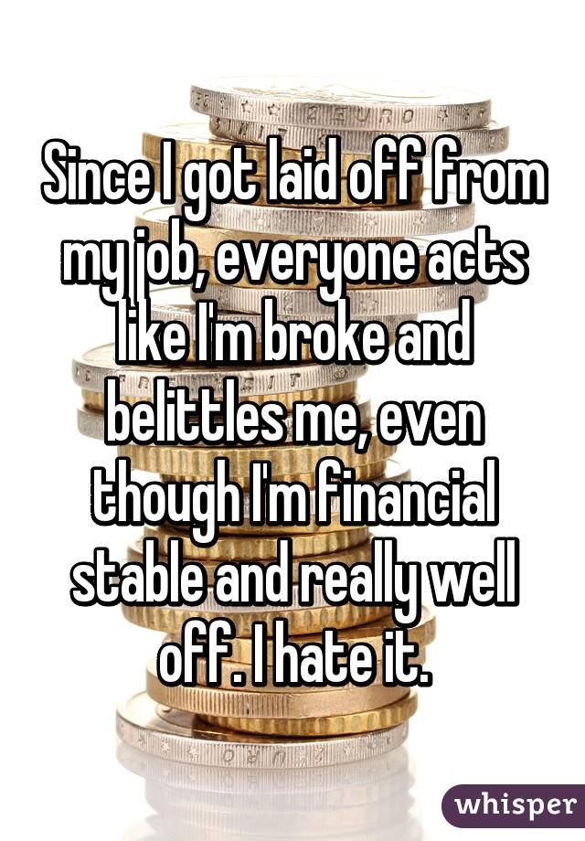 Since I got laid off from my job, everyone acts like I'm broke and belittles me, even though I'm financial stable and really well off. I hate it.