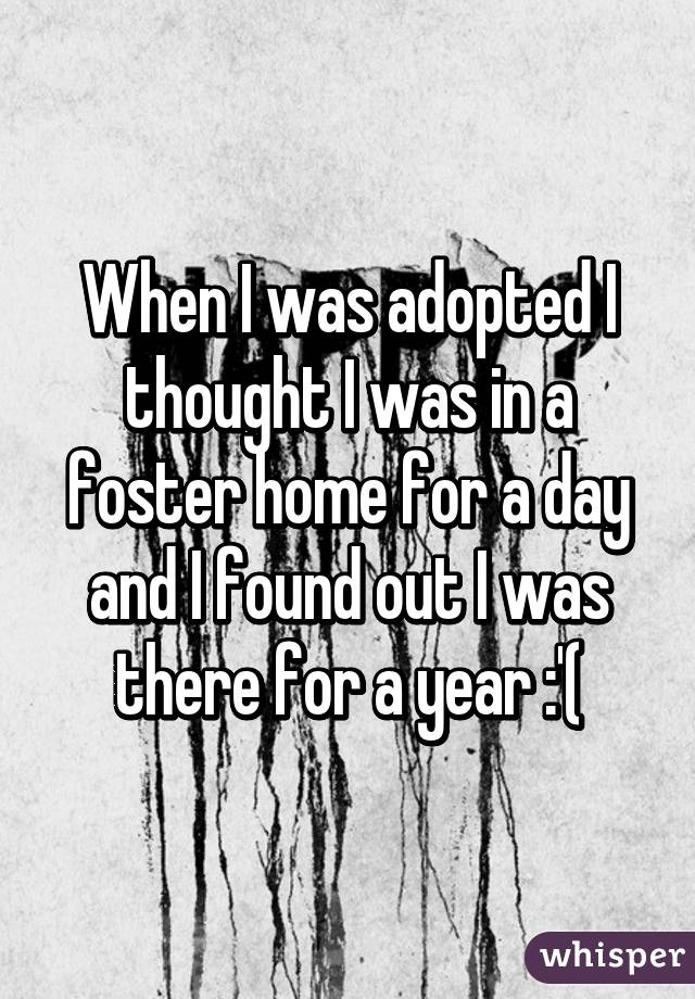 When I was adopted I thought I was in a foster home for a day and I found out I was there for a year :'(