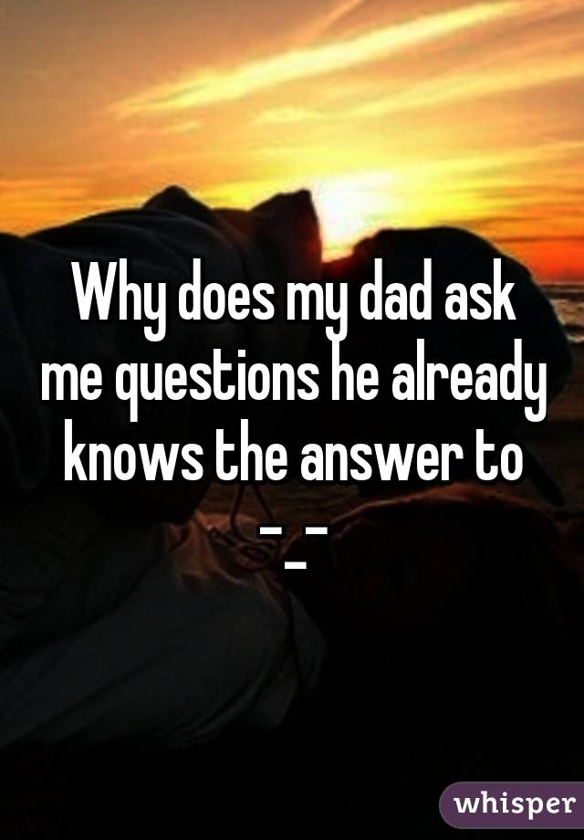 Why does my dad ask me questions he already knows the answer to -_-