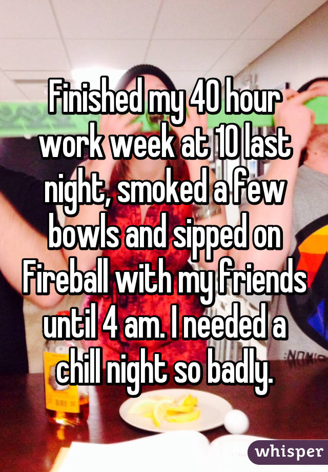 Finished my 40 hour work week at 10 last night, smoked a few bowls and sipped on Fireball with my friends until 4 am. I needed a chill night so badly.