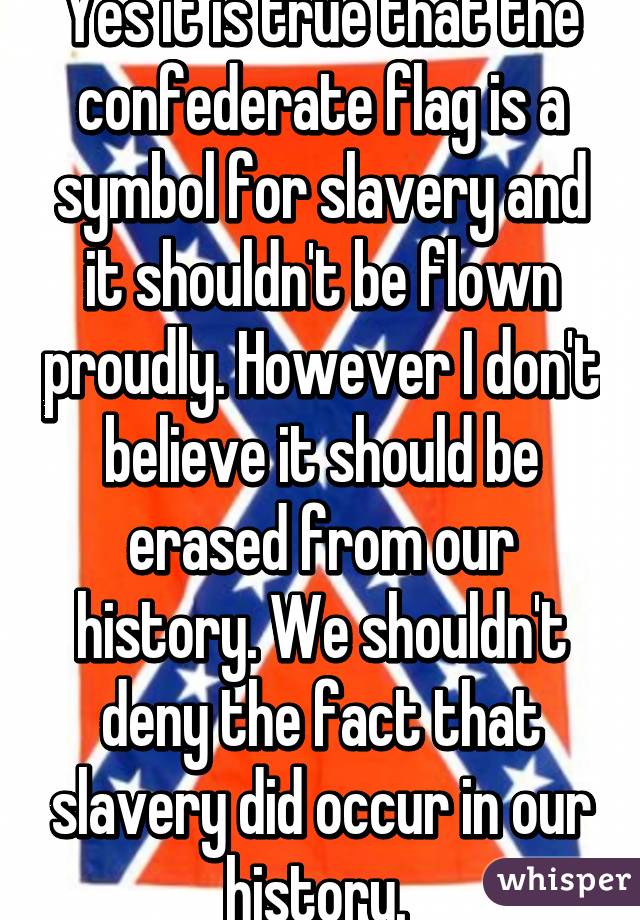 Yes it is true that the confederate flag is a symbol for slavery and it shouldn't be flown proudly. However I don't believe it should be erased from our history. We shouldn't deny the fact that slavery did occur in our history. 