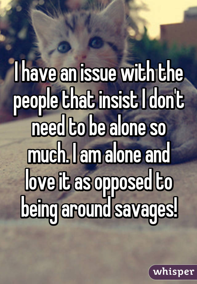 I have an issue with the people that insist I don't need to be alone so much. I am alone and love it as opposed to being around savages!