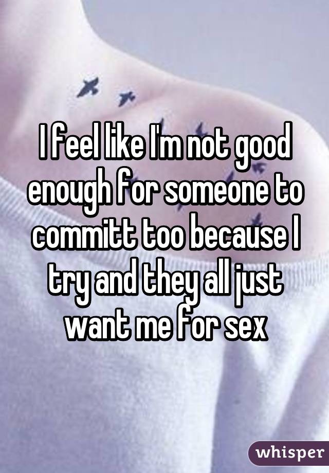 I feel like I'm not good enough for someone to committ too because I try and they all just want me for sex