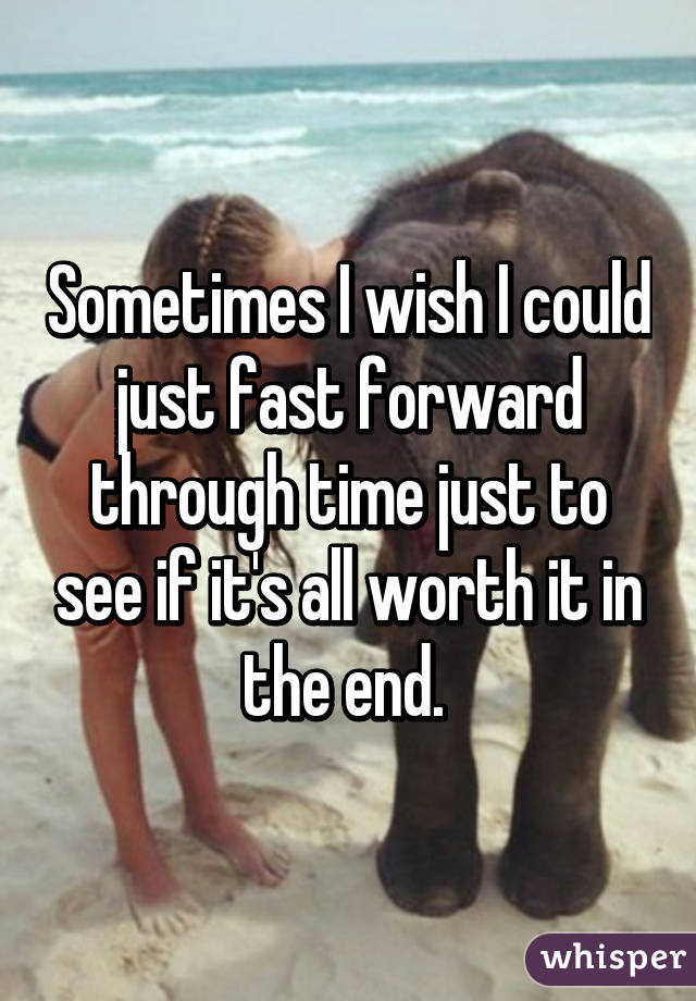 Sometimes I wish I could just fast forward through time just to see if it's all worth it in the end. 