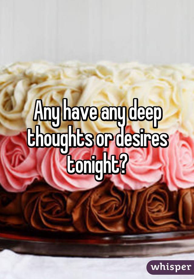 Any have any deep thoughts or desires tonight?