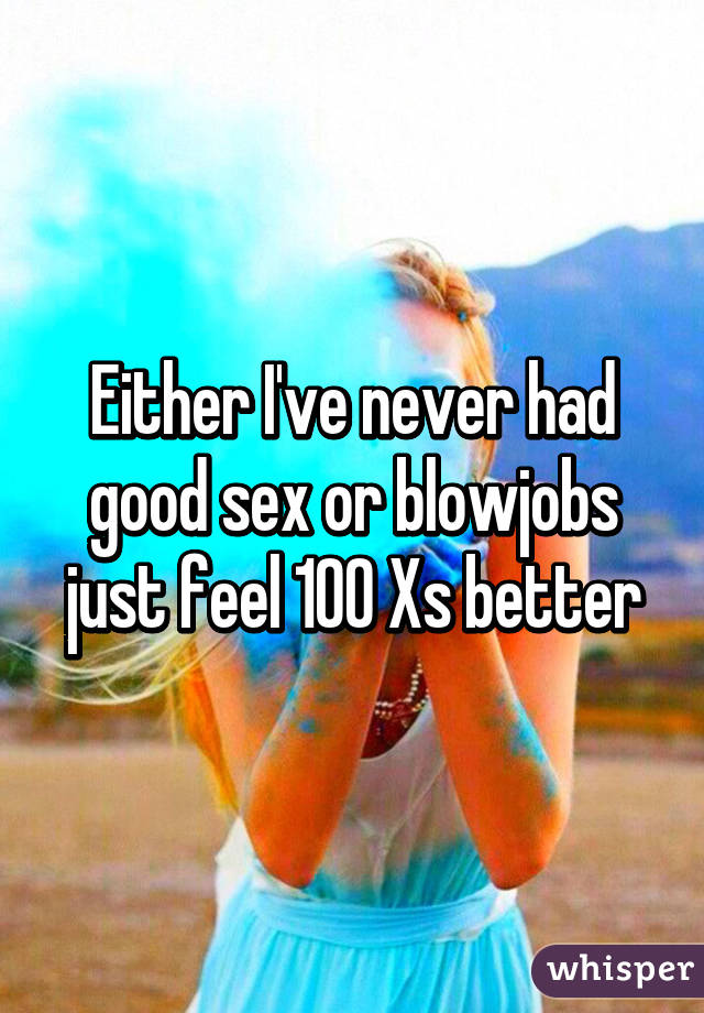 Either I've never had good sex or blowjobs just feel 100 Xs better