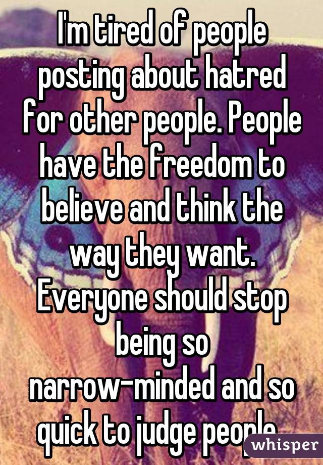 I'm tired of people posting about hatred for other people. People have the freedom to believe and think the way they want. Everyone should stop being so narrow-minded and so quick to judge people. 