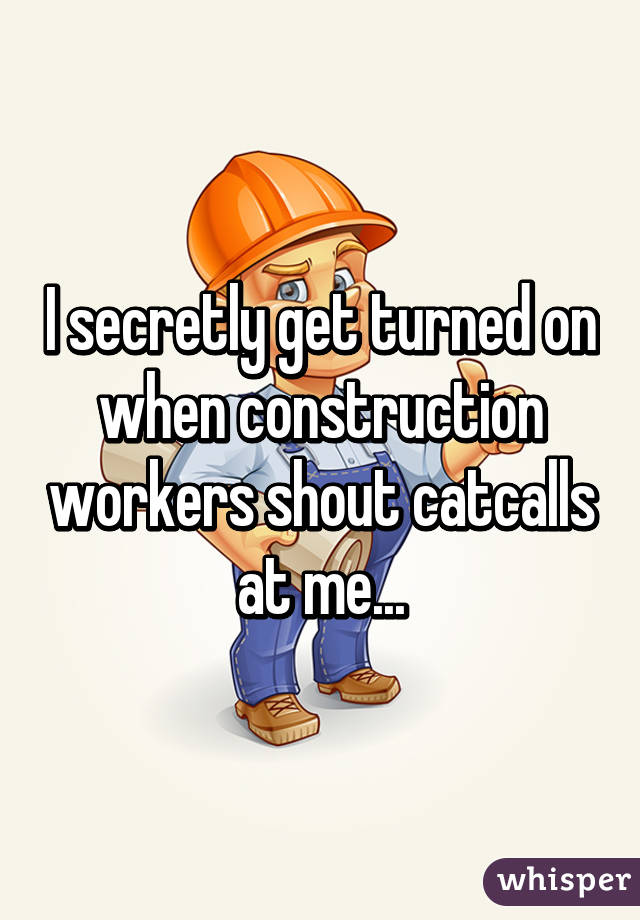 I secretly get turned on when construction workers shout catcalls at me...