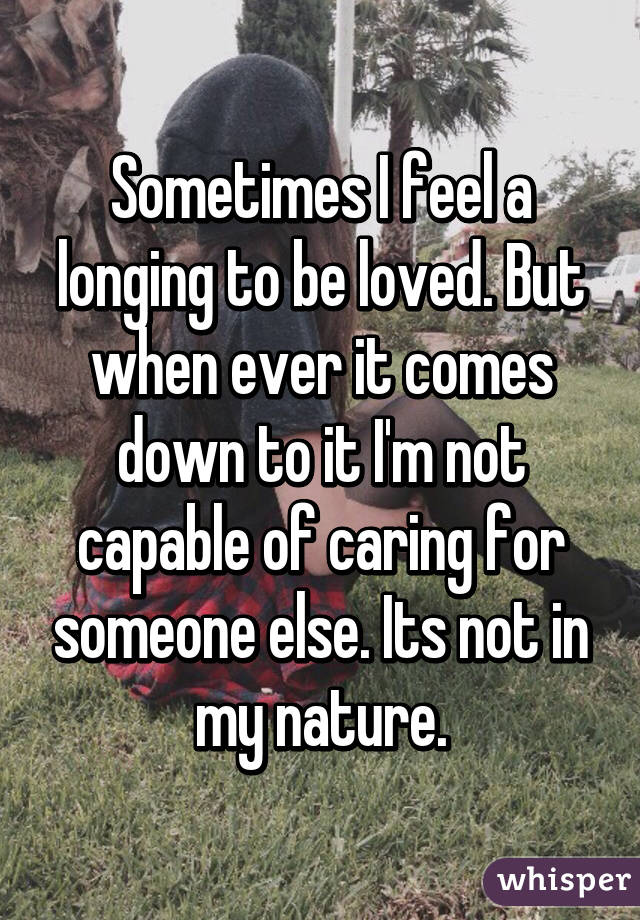 Sometimes I feel a longing to be loved. But when ever it comes down to it I'm not capable of caring for someone else. Its not in my nature.