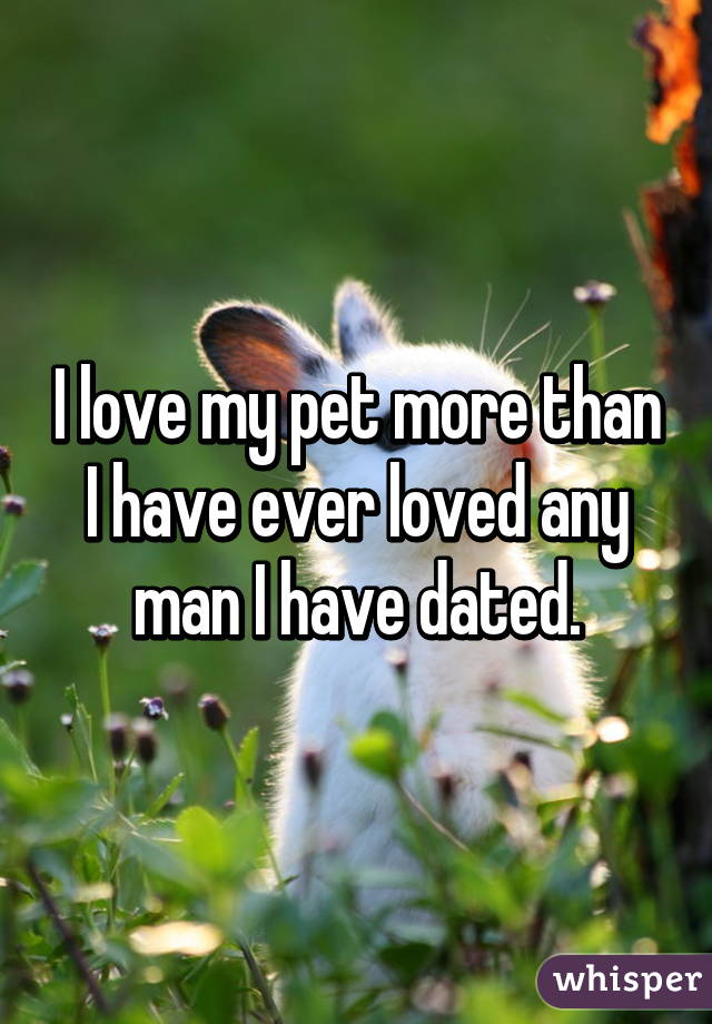 I love my pet more than I have ever loved any man I have dated.