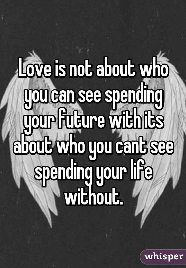 Love is not about who you can see spending your future with its about who you cant see spending your life without.