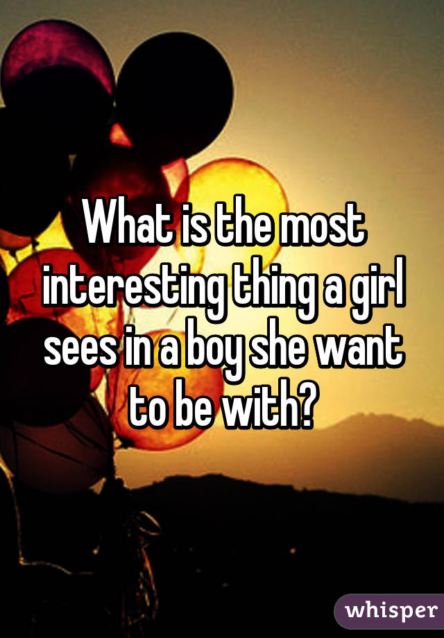 What is the most interesting thing a girl sees in a boy she want to be with?