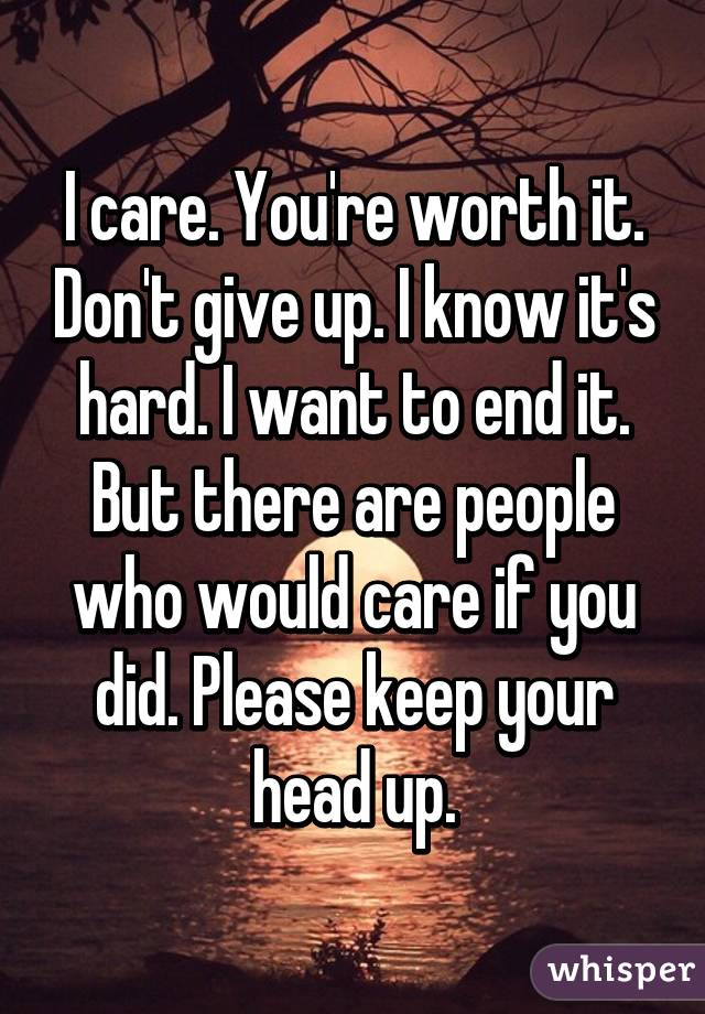 I care. You're worth it. Don't give up. I know it's hard. I want to end it. But there are people who would care if you did. Please keep your head up.