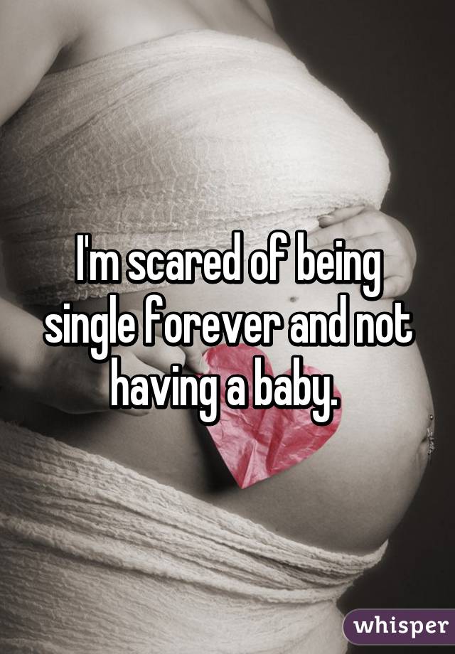 I'm scared of being single forever and not having a baby. 