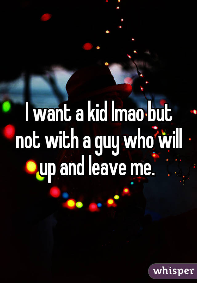 I want a kid lmao but not with a guy who will up and leave me. 