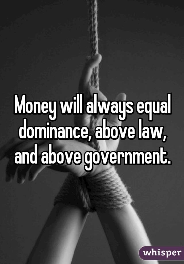 Money will always equal dominance, above law, and above government.