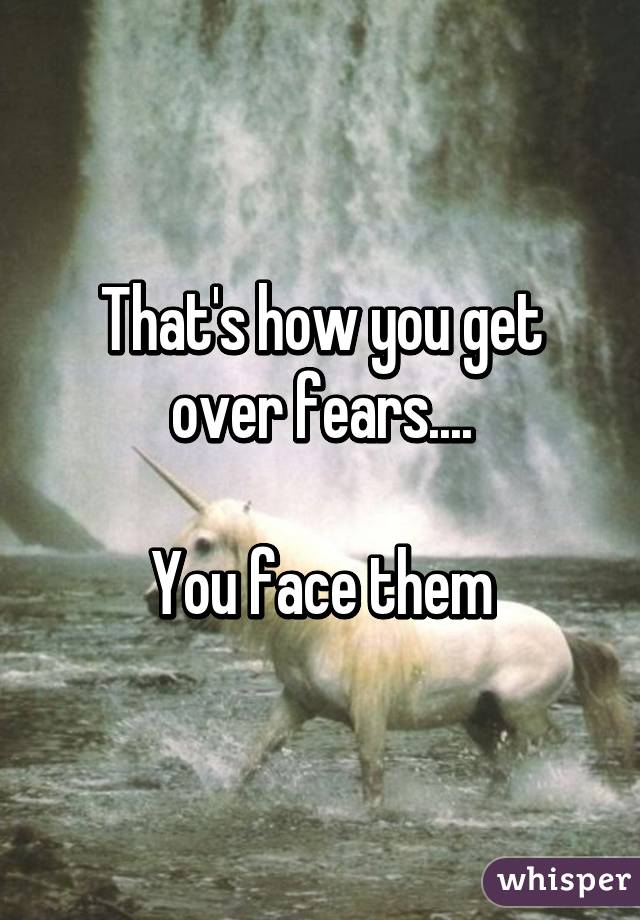 That's how you get over fears....

You face them