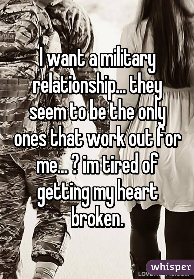 I want a military relationship... they seem to be the only ones that work out for me... 😢 im tired of getting my heart broken.