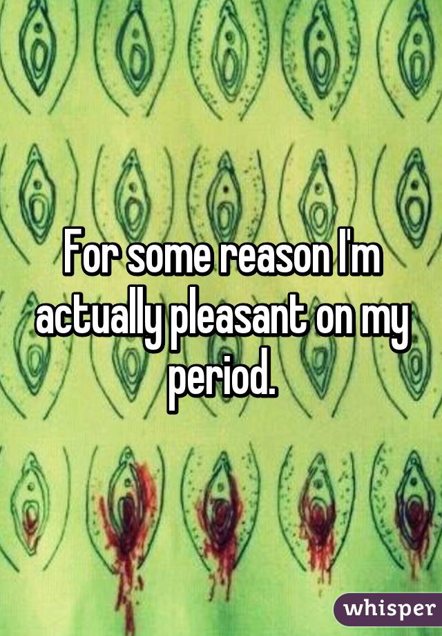 For some reason I'm actually pleasant on my period.