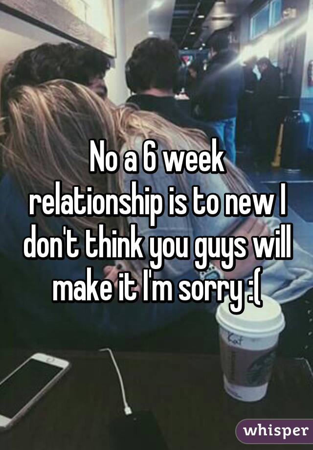 No a 6 week relationship is to new I don't think you guys will make it I'm sorry :(