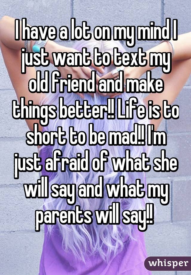 I have a lot on my mind I just want to text my old friend and make things better!! Life is to short to be mad!! I'm just afraid of what she will say and what my parents will say!! 
