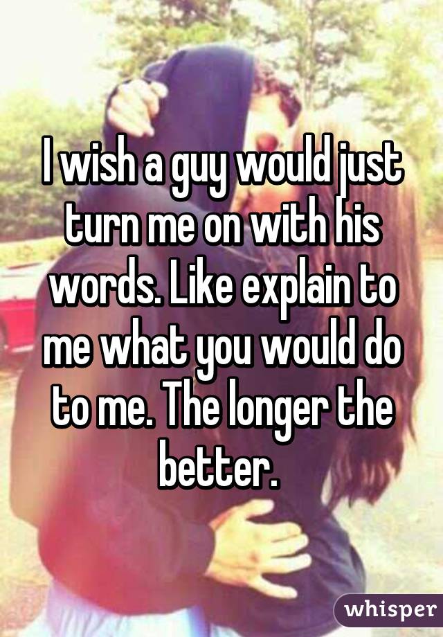 I wish a guy would just turn me on with his words. Like explain to me what you would do to me. The longer the better. 